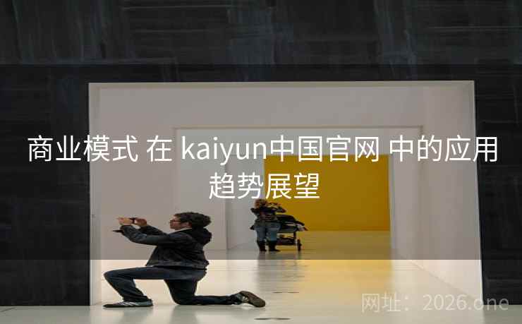 商业模式 在 kaiyun中国官网 中的应用 趋势展望